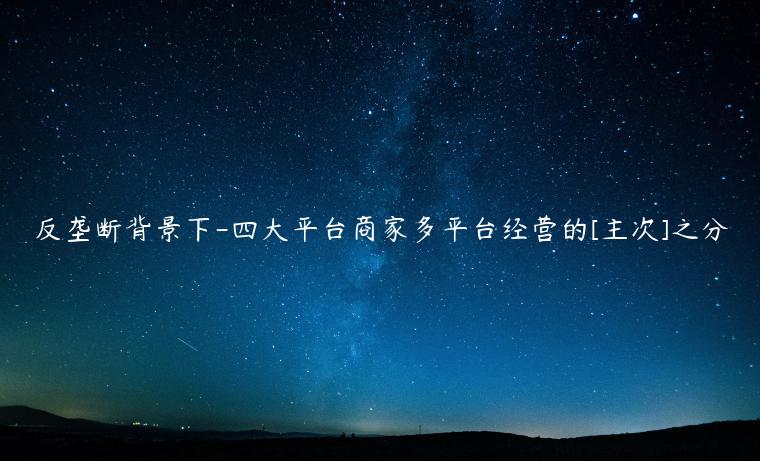 反壟斷背景下-四大平臺(tái)商家多平臺(tái)經(jīng)營(yíng)的[主次]之分